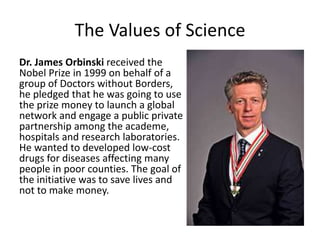 The Values of Science 
Dr. James Orbinski received the 
Nobel Prize in 1999 on behalf of a 
group of Doctors without Borders, 
he pledged that he was going to use 
the prize money to launch a global 
network and engage a public private 
partnership among the academe, 
hospitals and research laboratories. 
He wanted to developed low-cost 
drugs for diseases affecting many 
people in poor counties. The goal of 
the initiative was to save lives and 
not to make money. 
 