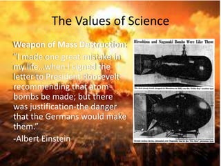 The Values of Science 
Weapon of Mass Destruction: 
“I made one great mistake in 
my life…when I signed the 
letter to President Roosevelt 
recommending that atom 
bombs be made; but there 
was justification-the danger 
that the Germans would make 
them.” 
-Albert Einstein 
 