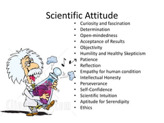 Scientific Attitude 
• Curiosity and fascination 
• Determination 
• Open-mindedness 
• Acceptance of Results 
• Objectivity 
• Humility and Healthy Skepticism 
• Patience 
• Reflection 
• Empathy for human condition 
• Intellectual Honesty 
• Perseverance 
• Self-Confidence 
• Scientific Intuition 
• Aptitude for Serendipity 
• Ethics 
 