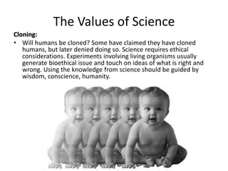 The Values of Science 
Cloning: 
• Will humans be cloned? Some have claimed they have cloned 
humans, but later denied doing so. Science requires ethical 
considerations. Experiments involving living organisms usually 
generate bioethical issue and touch on ideas of what is right and 
wrong. Using the knowledge from science should be guided by 
wisdom, conscience, humanity. 
 