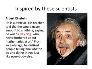 Inspired by these scientists 
Albert Einstein: 
He is a dyslexic. His teacher 
told that he would never 
amount to anything, saying 
he was “a lazy dog who 
never bothered about 
mathematics at all.” From 
an early age, he disliked 
people telling him what to 
do and doing things just 
like everybody else. 
 
