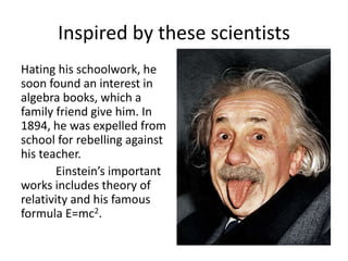 Inspired by these scientists 
Hating his schoolwork, he 
soon found an interest in 
algebra books, which a 
family friend give him. In 
1894, he was expelled from 
school for rebelling against 
his teacher. 
Einstein’s important 
works includes theory of 
relativity and his famous 
formula E=mc2. 
 
