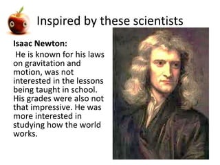 Inspired by these scientists 
Isaac Newton: 
He is known for his laws 
on gravitation and 
motion, was not 
interested in the lessons 
being taught in school. 
His grades were also not 
that impressive. He was 
more interested in 
studying how the world 
works. 
 