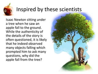 Inspired by these scientists 
Isaac Newton sitting under 
a tree when he saw an 
apple fall to the ground. 
While the authenticity of 
the details of the story is 
often questioned, it is likely 
that he indeed observed 
many objects falling which 
prompted him to ask many 
questions, why did the 
apple fall from the tree? 
 