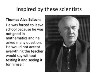Inspired by these scientists 
Thomas Alva Edison: 
He was forced to leave 
school because he was 
not good in 
mathematics and he 
asked many question. 
He would not accept 
everything the teacher 
would say without 
testing it and seeing it 
for himself. 
 
