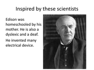 Inspired by these scientists 
Edison was 
homeschooled by his 
mother. He is also a 
dyslexic and a deaf. 
He invented many 
electrical device. 
 