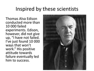 Inspired by these scientists 
Thomas Alva Edison 
conducted more than 
10 000 failed 
experiments. Edison, 
however, did not give 
up, “I have not failed. 
I’ve just found 10 000 
ways that won’t 
work.” His positive 
attitude towards 
failure eventually led 
him to success. 
 