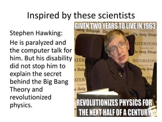 Inspired by these scientists 
Stephen Hawking: 
He is paralyzed and 
the computer talk for 
him. But his disability 
did not stop him to 
explain the secret 
behind the Big Bang 
Theory and 
revolutionized 
physics. 
 