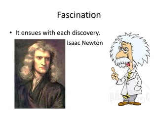 Fascination 
• It ensues with each discovery. 
Isaac Newton 
 