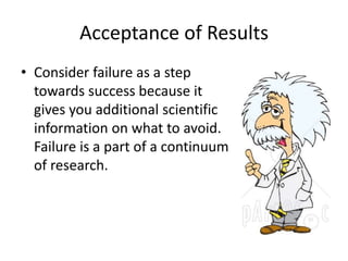 Acceptance of Results 
• Consider failure as a step 
towards success because it 
gives you additional scientific 
information on what to avoid. 
Failure is a part of a continuum 
of research. 
 