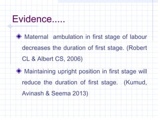 Evidence.....
Maternal ambulation in first stage of labour
decreases the duration of first stage. (Robert
CL & Albert CS, ...