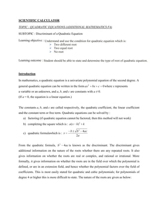 SCIENTIFIC CALCULATOR

TOPIC : QUADRATIC EQUATIONS (ADDITIONAL MATHEMATICS F4)

SUBTOPIC : Discriminant of a Quadratic Equation

Learning objective : Understand and use the condition for quadratic equation which is:
                         Two different root
                         Two equal root
                         No root

Learning outcome : Student should be able to state and determine the type of root of quadratic equation.



Introduction

In mathematics, a quadratic equation is a univariate polynomial equation of the second degree. A
general quadratic equation can be written in the form ax 2    bx c    0 where x represents
a variable or an unknown, and a, b, and c are constants with a ≠ 0.
(If a = 0, the equation is a linear equation.)


The constants a, b, and c are called respectively, the quadratic coefficient, the linear coefficient
and the constant term or free term. Quadratic equations can be solved by :
    a) factoring (if quadratic equation cannot be factored, then this method will not work)
    b) completing the square which is : a( x h) 2 k

                                            b    b2   4ac
    c) quadratic formulawhich is : x
                                                 2a


From the quadratic formula, b 2        4ac is known as the discriminant. The discriminant gives
additional information on the nature of the roots whether there are any repeated roots. It also
gives information on whether the roots are real or complex, and rational or irrational. More
formally, it gives information on whether the roots are in the field over which the polynomial is
defined, or are in an extension field, and hence whether the polynomial factors over the field of
coefficients. This is most easily stated for quadratic and cubic polynomials; for polynomials of
degree 4 or higher this is more difficult to state. The nature of the roots are given as below:
 