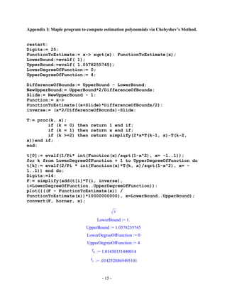 - 15 -
Appendix I: Maple program to compute estimation polynomials via Chebyshev’s Method.
restart:
Digits:= 25:
FunctionToEstimate:= x-> sqrt(x): FunctionToEstimate(x);
LowerBound:=evalf( 1);
UpperBound:=evalf( 1.0578255745);
LowerDegreeOfFunction:= 0;
UpperDegreeOfFunction:= 4;
DifferenceOfBounds:= UpperBound - LowerBound:
NewUpperBound:= UpperBound*2/DifferenceOfBounds:
Slide:= NewUpperBound - 1:
Function:= x->
FunctionToEstimate((x+Slide)*DifferenceOfBounds/2):
inverse:= (x*2/DifferenceOfBounds)-Slide:
T:= proc(k, x);
if (k = 0) then return 1 end if;
if (k = 1) then return x end if;
if (k >=2) then return simplify(2*x*T(k-1, x)-T(k-2,
x))end if;
end:
t[0]:= evalf(1/Pi* int(Function(x)/sqrt(1-x^2), x= -1..1));
for k from LowerDegreeOfFunction + 1 to UpperDegreeOfFunction do
t[k]:= evalf(2/Pi * int(Function(x)*T(k, x)/sqrt(1-x^2), x= -
1..1)) end do;
Digits:=14:
F:= simplify(add(t[i]*T(i, inverse),
i=LowerDegreeOfFunction..UpperDegreeOfFunction)):
plot({((F - FunctionToEstimate(x)) /
FunctionToEstimate(x))*10000000000}, x=LowerBound..UpperBound);
convert(F, horner, x);
x
LowerBound := 1.
UpperBound := 1.0578255745
LowerDegreeOfFunction := 0
UpperDegreeOfFunction := 4
t0 := 1.01430331440014
t1 := .0142528869495101
 