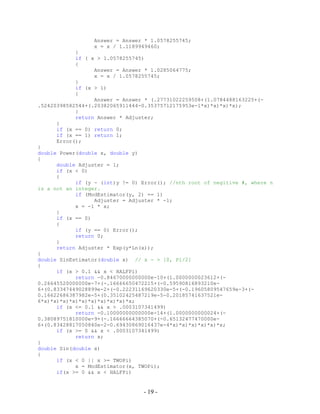 - 19 -
Answer = Answer * 1.0578255745;
x = x / 1.1189949460;
}
if ( x > 1.0578255745)
{
Answer = Answer * 1.0285064775;
x = x / 1.0578255745;
}
if (x > 1)
{
Answer = Answer * (.27731022259508+(1.0784488163225+(-
.52420398582544+(.20382065911444-0.35375712175953e-1*x)*x)*x)*x);
}
return Answer * Adjuster;
}
if (x == 0) return 0;
if (x == 1) return 1;
Error();
}
double Power(double x, double y)
{
double Adjuster = 1;
if (x < 0)
{
if (y - (int)y != 0) Error(); //nth root of negitive #, where n
is a not an integer.
if (ModEstimator(y, 2) == 1)
Adjuster = Adjuster * -1;
x = -1 * x;
}
if (x == 0)
{
if (y == 0) Error();
return 0;
}
return Adjuster * Exp(y*Ln(x));
}
double SinEstimator(double x) // x - > [0, Pi/2]
{
if (x > 0.1 && x < HALFPi)
return -0.84670000000000e-10+(1.0000000023612+(-
0.26645520000000e-7+(-.16666650472215+(-0.59590816893210e-
6+(0.83347449028899e-2+(-0.22231169620330e-5+(-0.19605809547659e-3+(-
0.16622686387982e-5+(0.35102425487219e-5-0.20185741637521e-
6*x)*x)*x)*x)*x)*x)*x)*x)*x)*x;
if (x <= 0.1 && x > .0003107341499)
return -0.10000000000000e-14+(1.0000000000024+(-
0.38089751810000e-9+(-.16666664385070+(-0.65132477470000e-
6+(0.83428817050840e-2-0.69430869016437e-4*x)*x)*x)*x)*x)*x;
if (x >= 0 && x < .0003107341499)
return x;
}
double Sin(double x)
{
if (x < 0 || x >= TWOPi)
x = ModEstimator(x, TWOPi);
if(x >= 0 && x < HALFPi)
 
