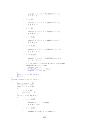 - 22 -
{
result = result * 54.598150033144;
x = x - 4;
}
if (x >= 2)
{
result = result * 7.3890560989307;
x = x - 2;
}
if (x >= 1)
{
result = result * 2.7182818284590;
x = x - 1;
}
if (x >= 0.5)
{
result = result * 1.64872127070013;
x = x - 0.5;
}
if (x >= 0.25)
{
result = result * 1.28402541668774;
x = x - 0.25;
}
if (x >= 0.125)
{
result = result * 1.13314845306683;
x = x - 0.125;
}
if (x > 0) result = result * ExpEstimator(x);
if (LessThanZero == false)
return result;
else if (LessThanZero == true)
return 1 / result;
}
else if (x == 0) return 1;
Error();
}
double Ln(double x) // Base e.
{
double Answer = 0;
int Adjuster = 1;
if(x > 0 && x < 1)
{
x = 1 / x;
Adjuster = -1;
}
if (x < 1e100 && x > 1)
{
if (x >= 1e50)
{
Answer = 115.12925465;
x = x / 1e50;
}
if (x >= 1e25)
{
Answer = Answer + 57.56462732;
 