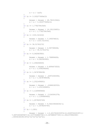 - 23 -
x = x / 1e25;
}
if (x >= 3.162277660e12)
{
Answer = Answer + 28.782313662;
x = x / 3.162277660e12;
}
if (x >= 1.778279410e6)
{
Answer = Answer + 14.391156831;
x = x / 1.778279410e6;
}
if (x >= 1333.521432)
{
Answer = Answer + 7.195578415;
x = x / 1333.521432;
}
if (x >= 36.51741272)
{
Answer = Answer + 3.597789208;
x = x / 36.51741272;
}
if (x >= 6.042963902)
{
Answer = Answer + 1.798894604;
x = x / 6.042963902;
}
if (x >= 2.458244069)
{
Answer = Answer + 0.8994473020;
x = x / 2.458244069;
}
if (x >= 1.5678788438)
{
Answer = Answer + .44972365096;
x = x / 1.5678788438;
}
if (x >= 1.2521496891)
{
Answer = Answer + .22486182552;
x = x / 1.2521496891;
}
if (x >= 1.1189949460)
{
Answer = Answer + .11243091279;
x = x / 1.1189949460;
}
if (x >= 1.0578255745)
{
Answer = Answer + 0.56215456423e-1;
x = x / 1.0578255745;
}
if (x > 1.001)
{
Answer = Answer + (-2.4217836535974+(5.8328745435397+(-
7.0875349387807+(6.1237356880758+(-3.3479880477301+(1.0412379902940-
.14054158180134*x)*x)*x)*x)*x)*x);
 