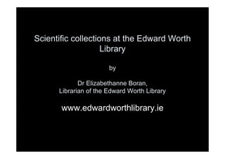Scientific collections at the Edward Worth
                    Library

                       by

             Dr Elizabethanne Boran,
      Librarian of the Edward Worth Library

       www.edwardworthlibrary.ie
 
