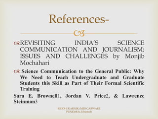 
REVISITING INDIA’S SCIENCE
COMMUNICATION AND JOURNALISM:
ISSUES AND CHALLENGES by Monjib
Mochahari
 Science Communication to the General Public: Why
We Need to Teach Undergraduate and Graduate
Students this Skill as Part of Their Formal Scientific
Training
Sara E. Brownell1, Jordan V. Price2, & Lawrence
Steinman3
References-
RIDDHI KARNIK (MES GARWARE
PUNE)M.Sc.II biotech
 