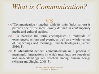  “Communication (together with its twin ‘information) is
perhaps one of the most loosely defined in contemporary
media and cultural studies.
 It is because the term encompasses a multitude of
experiences, actions and events, as well as a whole variety
of happenings and meanings, and technologies (Kumar,
2010: 1).
 Dr. McFarland defined communication as a process of
meaningful interactions by which meanings are perceived,
and understandings are reached among human beings
(Mishra and Singha, 2008:5).
What is Communication?
RIDDHI KARNIK (MES GARWARE
PUNE)M.Sc.II biotech
 