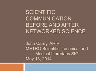 SCIENTIFIC
COMMUNICATION
BEFORE AND AFTER
NETWORKED SCIENCE
John Carey, AHIP
METRO Scientific, Technical and
Medical Librarians SIG
May 13, 2014
 