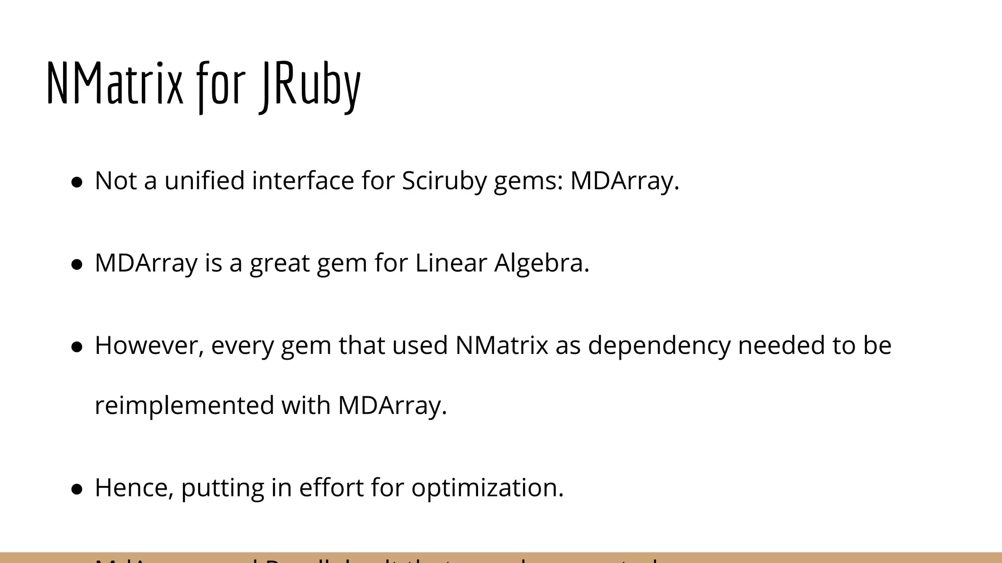 NMatrix for JRuby ● Not a unified interface for Sciruby gems: MDArray. ● MDArray is a great gem for Linear Algebra. ● However, every gem that used NMatrix as dependency needed to be reimplemented with MDArray. ● Hence, putting in effort for optimization. 