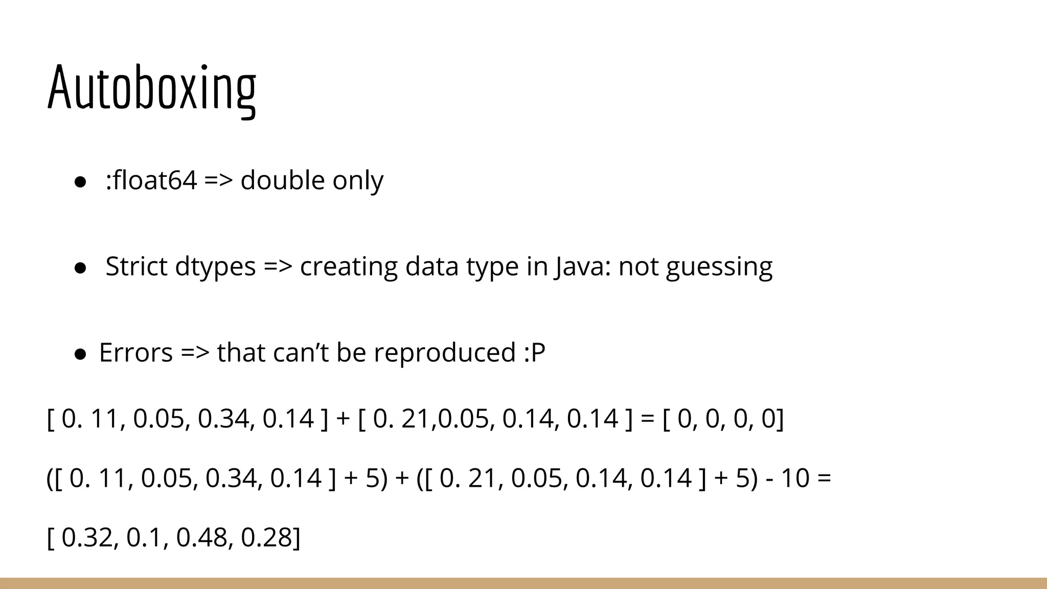 Autoboxing ● :float64 => double only ● Strict dtypes => creating data type in Java: not guessing ● Errors => that can’t be reproduced :P [ 0. 11, 0.05, 0.34, 0.14 ] + [ 0. 21,0.05, 0.14, 0.14 ] = [ 0, 0, 0, 0] ([ 0. 11, 0.05, 0.34, 0.14 ] + 5) + ([ 0. 21, 0.05, 0.14, 0.14 ] + 5) - 10 = [ 0.32, 0.1, 0.48, 0.28] 