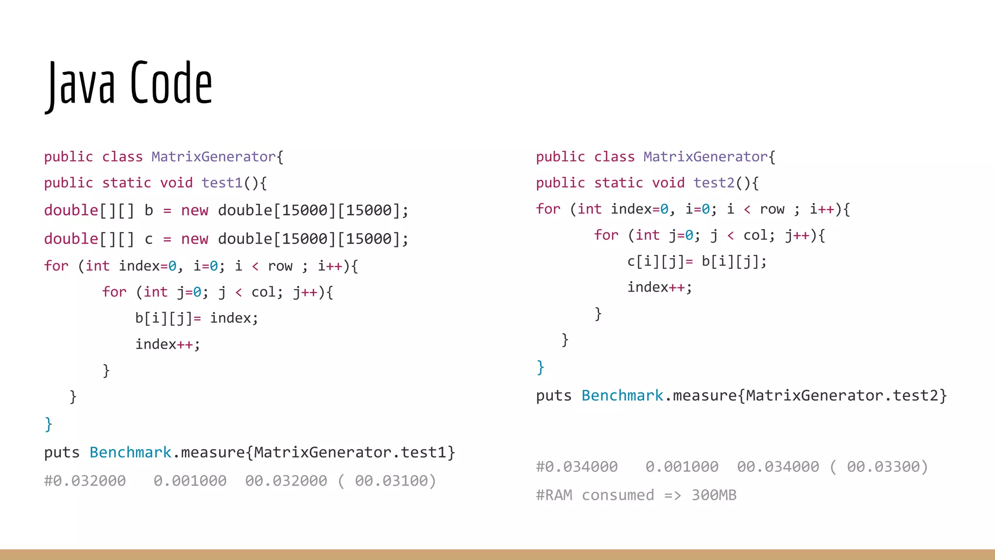 Java Code public class MatrixGenerator{ public static void test2(){ for (int index=0, i=0; i < row ; i++){ for (int j=0; j < col; j++){ c[i][j]= b[i][j]; index++; } } } puts Benchmark.measure{MatrixGenerator.test2} #0.034000 0.001000 00.034000 ( 00.03300) #RAM consumed => 300MB public class MatrixGenerator{ public static void test1(){ double[][] b = new double[15000][15000]; double[][] c = new double[15000][15000]; for (int index=0, i=0; i < row ; i++){ for (int j=0; j < col; j++){ b[i][j]= index; index++; } } } puts Benchmark.measure{MatrixGenerator.test1} #0.032000 0.001000 00.032000 ( 00.03100) 