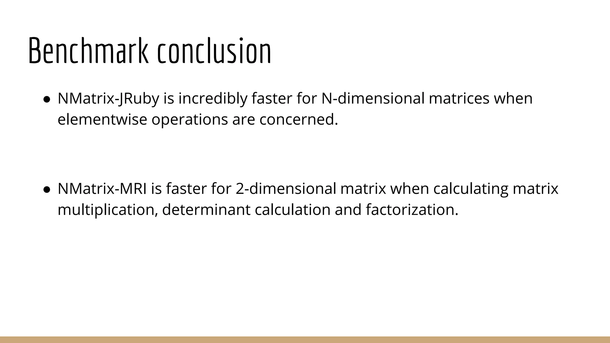 Benchmark conclusion ● NMatrix-JRuby is incredibly faster for N-dimensional matrices when elementwise operations are concerned. ● NMatrix-MRI is faster for 2-dimensional matrix when calculating matrix multiplication, determinant calculation and factorization. 