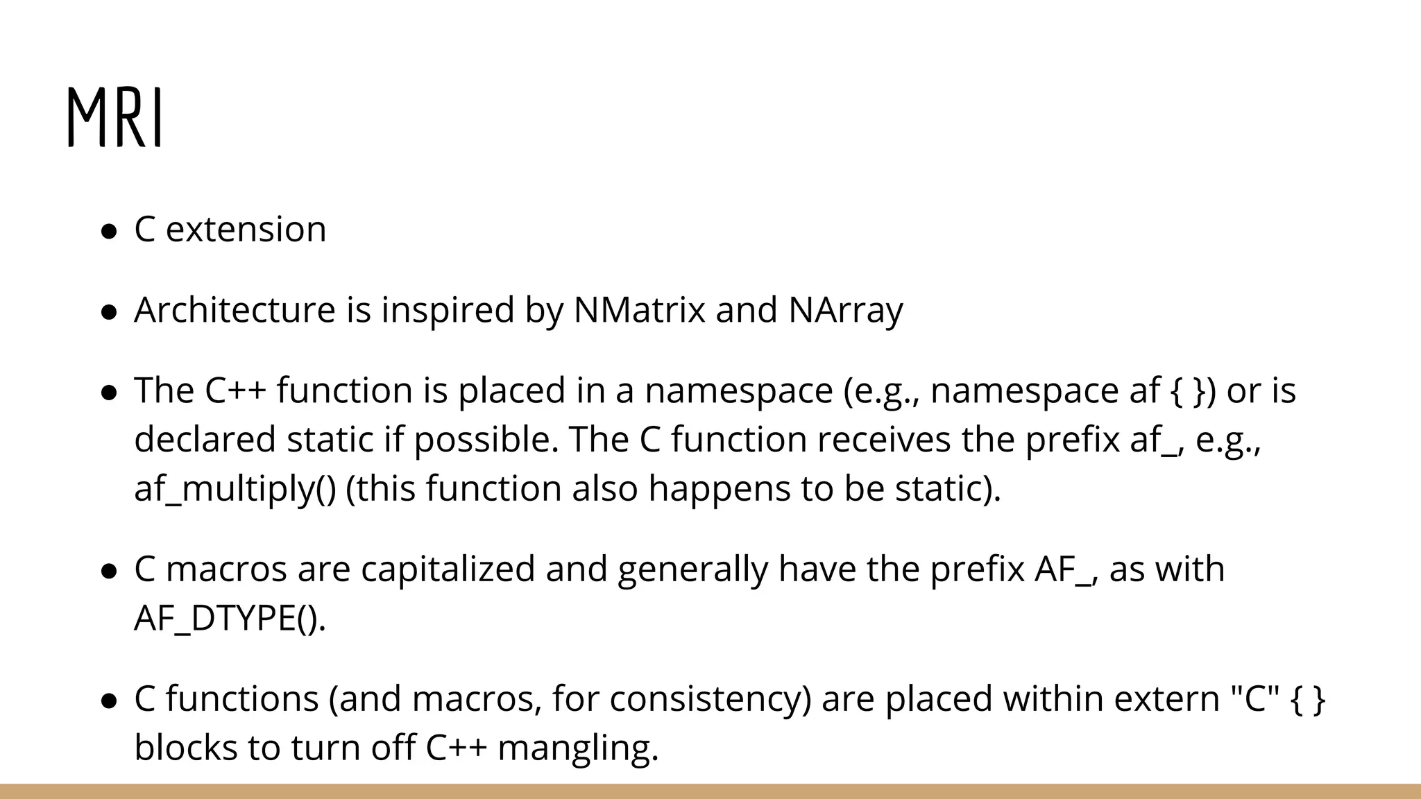 MRI ● C extension ● Architecture is inspired by NMatrix and NArray ● The C++ function is placed in a namespace (e.g., namespace af { }) or is declared static if possible. The C function receives the prefix af_, e.g., af_multiply() (this function also happens to be static). ● C macros are capitalized and generally have the prefix AF_, as with AF_DTYPE(). ● C functions (and macros, for consistency) are placed within extern "C" { } blocks to turn off C++ mangling. 