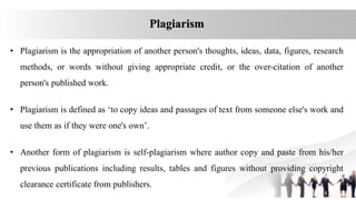 • Plagiarism is the appropriation of another person's thoughts, ideas, data, figures, research
methods, or words without giving appropriate credit, or the over-citation of another
person's published work.
• Plagiarism is defined as ‘to copy ideas and passages of text from someone else's work and
use them as if they were one's own’.
• Another form of plagiarism is self‐plagiarism where author copy and paste from his/her
previous publications including results, tables and figures without providing copyright
clearance certificate from publishers.
Plagiarism
 