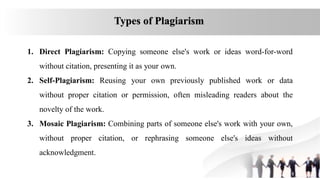 Types of Plagiarism
1. Direct Plagiarism: Copying someone else's work or ideas word-for-word
without citation, presenting it as your own.
2. Self-Plagiarism: Reusing your own previously published work or data
without proper citation or permission, often misleading readers about the
novelty of the work.
3. Mosaic Plagiarism: Combining parts of someone else's work with your own,
without proper citation, or rephrasing someone else's ideas without
acknowledgment.
 