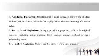 4. Accidental Plagiarism: Unintentionally using someone else's work or ideas
without proper citation, often due to negligence or misunderstanding of citation
rules.
5. Source-Based Plagiarism: Failing to provide appropriate credit to the original
sources, including using material from various sources without properly
referencing them.
6. Complete Plagiarism: Submit another authors work in your name.
 