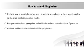 How to Avoid Plagiarism
 The best way to avoid plagiarism is to cite other's work always in the research articles,
put the cited words in quotation marks.
 Seek permission from appropriate authorities for references to cite tables, figures, etc.
 Methods and literature reviews should be paraphrased.
 