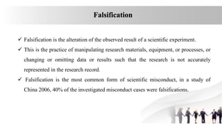 Falsification
 Falsification is the alteration of the observed result of a scientific experiment.
 This is the practice of manipulating research materials, equipment, or processes, or
changing or omitting data or results such that the research is not accurately
represented in the research record.
 Falsification is the most common form of scientific misconduct, in a study of
China 2006, 40% of the investigated misconduct cases were falsifications.
 