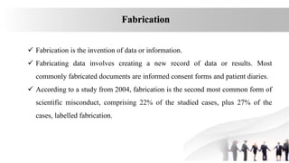  Fabrication is the invention of data or information.
 Fabricating data involves creating a new record of data or results. Most
commonly fabricated documents are informed consent forms and patient diaries.
 According to a study from 2004, fabrication is the second most common form of
scientific misconduct, comprising 22% of the studied cases, plus 27% of the
cases, labelled fabrication.
Fabrication
 