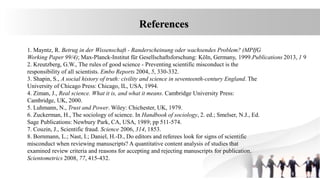 1. Mayntz, R. Betrug in der Wissenschaft - Randerscheinung oder wachsendes Problem? (MPIfG
Working Paper 99/4); Max-Planck-Institut für Gesellschaftsforschung: Köln, Germany, 1999.Publications 2013, 1 9
2. Kreutzberg, G.W., The rules of good science - Preventing scientific misconduct is the
responsibility of all scientists. Embo Reports 2004, 5, 330-332.
3. Shapin, S., A social history of truth: civility and science in seventeenth-century England. The
University of Chicago Press: Chicago, IL, USA, 1994.
4. Ziman, J., Real science. What it is, and what it means. Cambridge University Press:
Cambridge, UK, 2000.
5. Luhmann, N., Trust and Power. Wiley: Chichester, UK, 1979.
6. Zuckerman, H., The sociology of science. In Handbook of sociology, 2. ed.; Smelser, N.J., Ed.
Sage Publications: Newbury Park, CA, USA, 1989; pp 511-574.
7. Couzin, J., Scientific fraud. Science 2006, 314, 1853.
8. Bornmann, L.; Nast, I.; Daniel, H.-D., Do editors and referees look for signs of scientific
misconduct when reviewing manuscripts? A quantitative content analysis of studies that
examined review criteria and reasons for accepting and rejecting manuscripts for publication.
Scientometrics 2008, 77, 415-432.
References
 