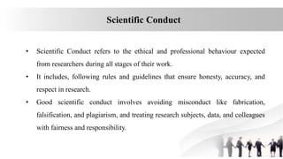 Scientific Conduct
• Scientific Conduct refers to the ethical and professional behaviour expected
from researchers during all stages of their work.
• It includes, following rules and guidelines that ensure honesty, accuracy, and
respect in research.
• Good scientific conduct involves avoiding misconduct like fabrication,
falsification, and plagiarism, and treating research subjects, data, and colleagues
with fairness and responsibility.
 