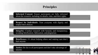 Informed Consent: Ensure participants are fully informed
about the research, including its details, risks, and their rights.
Respect for Individuals: Treat everyone with dignity and
respect their choices.
Integrity: Conduct research with honesty and transparency,
avoiding falsification, fabrication, and plagiarism.
Beneficence: it’s about helping others and making sure don’t
hurt anyone.
Justice: Be fair to all participants and don’t take advantage of
anyone.
Principles
 