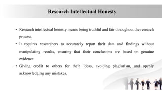 Research Intellectual Honesty
• Research intellectual honesty means being truthful and fair throughout the research
process.
• It requires researchers to accurately report their data and findings without
manipulating results, ensuring that their conclusions are based on genuine
evidence.
• Giving credit to others for their ideas, avoiding plagiarism, and openly
acknowledging any mistakes.
 