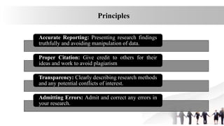 Accurate Reporting: Presenting research findings
truthfully and avoiding manipulation of data.
Proper Citation: Give credit to others for their
ideas and work to avoid plagiarism
Transparency: Clearly describing research methods
and any potential conflicts of interest.
Admitting Errors: Admit and correct any errors in
your research.
Principles
 