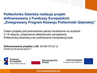 Politechnika Gdańska realizuje projekt
dofinansowany z Funduszy Europejskich
„Zintegrowany Program Rozwoju Politechniki Gdańskiej”
Celem projektu jest podniesienie jakości kształcenia na studiach
II i III stopnia, zwiększenie efektywności zarządzania
Politechniką Gdańską oraz podniesienie kompetencji kadr.
Dofinansowanie projektu z UE: 28 905 073,51 zł
POWR.03.05.00-00-Z044/17
 