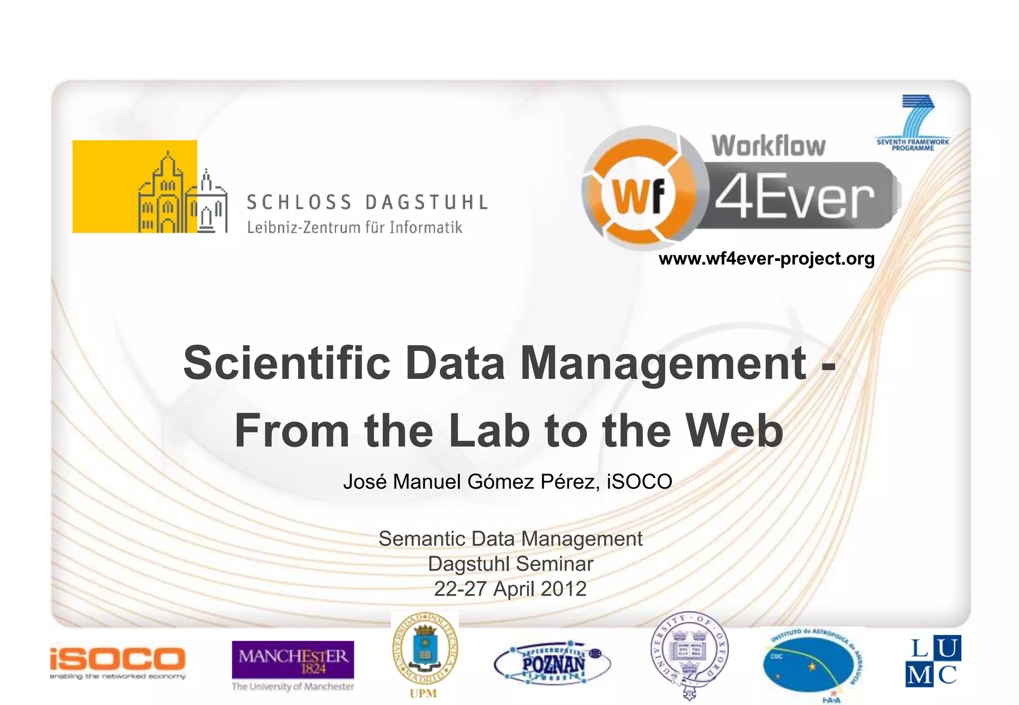 www.wf4ever-project.org




Scientific Data Management -
  From the Lab to the Web
      José Manuel Gómez Pérez, iSOCO

         Semantic Data Management
             Dagstuhl Seminar
             22-27 April 2012
 