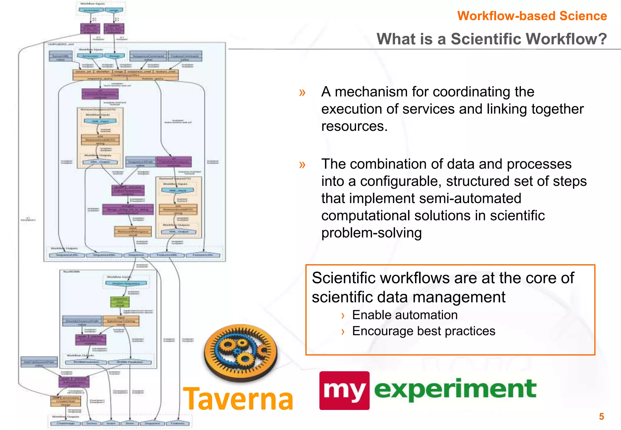 Workflow-based Science
              What is a Scientific Workflow?


»    A mechanism for coordinating the
     execution of services and linking together
     resources.

»    The combination of data and processes
     into a configurable, structured set of steps
     that implement semi-automated
     computational solutions in scientific
     problem-solving


    Scientific workflows are at the core of
    scientific data management
        › Enable automation
        › Encourage best practices




                                                    5
 