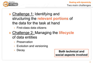 Dealing with dynamicity
                                         Two main challenges


» Challenge 1: Identifying and
  structuring the relevant portions of
  the data for the task at hand
   › First-class data citizens
» Challenge 2: Managing the lifecycle
  of data entities
   › Preservation
   › Evolution and versioning
   › Decay                         Both technical and
                                 social aspects involved

                                                               3
 