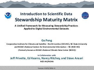 Introduction to Scientific Data
Stewardship Maturity Matrix
Ge Peng
Cooperative Institute for Climate and Satellite – North Carolina (CICS-NC), NC State University
and NOAA’s National Centers for Environmental Information – NC (NCEI-NC)
(Formerly known as NOAA’s National Climatic Data Center (NCDC))
A Unified Framework for Measuring Stewardship Practices
Applied to Digital Environmental Datasets
In Collaboration with
Jeff Privette, Ed Kearns, Nancy Ritchey, and Steve Ansari
NCEI-NC/NOAA
Version: 09/15/2016 r2
 