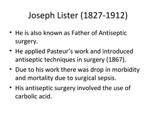 Joseph Lister (1827-1912) He is also known as Father of Antiseptic surgery. He applied Pasteur’s work and introduced antiseptic techniques in surgery (1867). Due to his work there was drop in morbidity and mortality due to surgical sepsis. His antiseptic surgery involved the use of carbolic acid. 