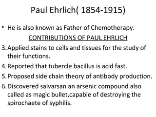 Paul Ehrlich( 1854-1915) He is also known as Father of Chemotherapy. CONTRIBUTIONS OF PAUL EHRLICH Applied stains to cells and tissues for the study of their functions. Reported that tubercle bacillus is acid fast. Proposed side chain theory of antibody production. Discovered salvarsan an arsenic compound also called as magic bullet,capable of destroying the spirochaete of syphilis. 