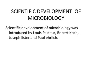 SCIENTIFIC DEVELOPMENT  OF MICROBIOLOGY Scientific development of microbiology was introduced by Louis Pasteur, Robert Koch, Joseph lister and Paul ehrlich. 
