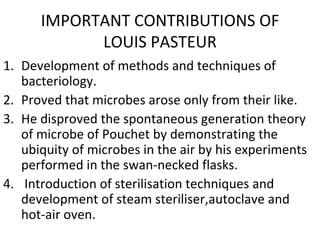 IMPORTANT CONTRIBUTIONS OF LOUIS PASTEUR Development of methods and techniques of bacteriology. Proved that microbes arose only from their like. He disproved the spontaneous generation theory of microbe of Pouchet by demonstrating the ubiquity of microbes in the air by his experiments performed in the swan-necked flasks. Introduction of sterilisation techniques and development of steam steriliser,autoclave and hot-air oven. 