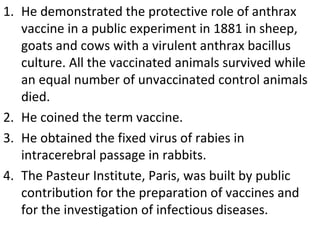 He demonstrated the protective role of anthrax vaccine in a public experiment in 1881 in sheep, goats and cows with a virulent anthrax bacillus culture. All the vaccinated animals survived while an equal number of unvaccinated control animals died. He coined the term vaccine. He obtained the fixed virus of rabies in intracerebral passage in rabbits. The Pasteur Institute, Paris, was built by public  contribution for the preparation of vaccines and for the investigation of infectious diseases. 